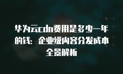 华为云cdn费用是多少一年的钱：企业级内容分发成本全景解析