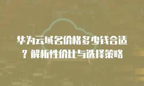 华为云域名价格多少钱合适？解析性价比与选择策略
