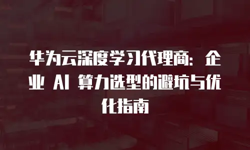 华为云深度学习代理商：企业 AI 算力选型的避坑与优化指南