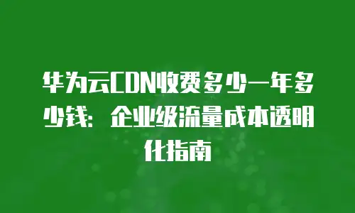 华为云CDN收费多少一年多少钱：企业级流量成本透明化指南