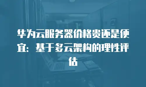 华为云服务器价格贵还是便宜：基于多云架构的理性评估