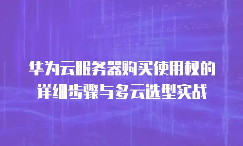 华为云服务器购买使用权的详细步骤与多云选型实战