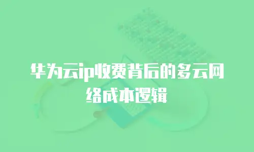华为云ip收费背后的多云网络成本逻辑