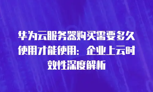 华为云服务器购买需要多久使用才能使用：企业上云时效性深度解析