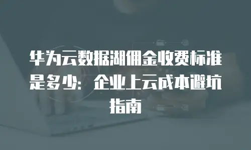 华为云数据湖佣金收费标准是多少：企业上云成本避坑指南