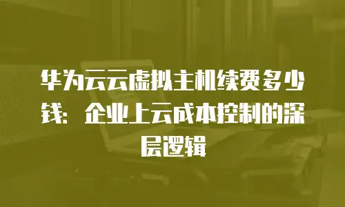 华为云云虚拟主机续费多少钱：企业上云成本控制的深层逻辑