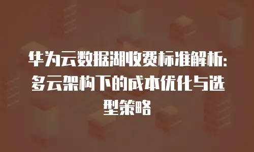 华为云数据湖收费标准解析：多云架构下的成本优化与选型策略
