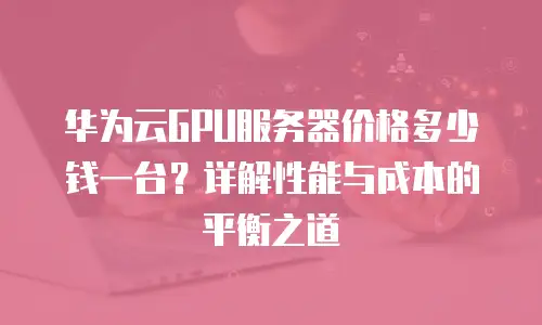 华为云GPU服务器价格多少钱一台？详解性能与成本的平衡之道