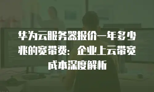 华为云服务器报价一年多少兆的宽带费：企业上云带宽成本深度解析
