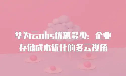 华为云obs优惠多少：企业存储成本优化的多云视角