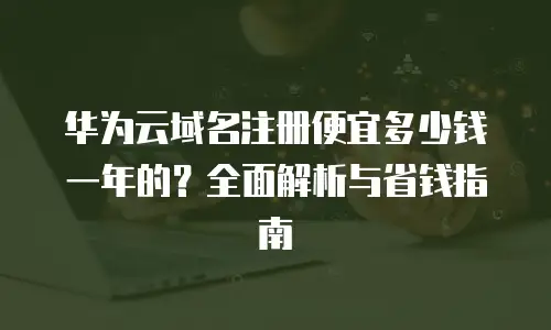 华为云域名注册便宜多少钱一年的？全面解析与省钱指南