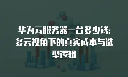华为云服务器一台多少钱：多云视角下的真实成本与选型逻辑