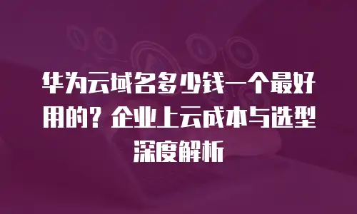 华为云域名多少钱一个最好用的？企业上云成本与选型深度解析