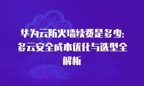 华为云防火墙续费是多少：多云安全成本优化与选型全解析