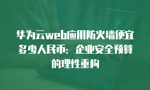 华为云web应用防火墙便宜多少人民币：企业安全预算的理性重构
