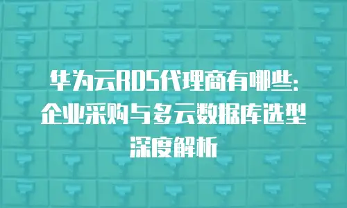 华为云RDS代理商有哪些：企业采购与多云数据库选型深度解析