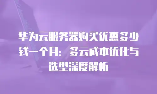 华为云服务器购买优惠多少钱一个月：多云成本优化与选型深度解析
