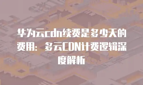 华为云cdn续费是多少天的费用：多云CDN计费逻辑深度解析