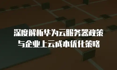 深度解析华为云服务器政策与企业上云成本优化策略