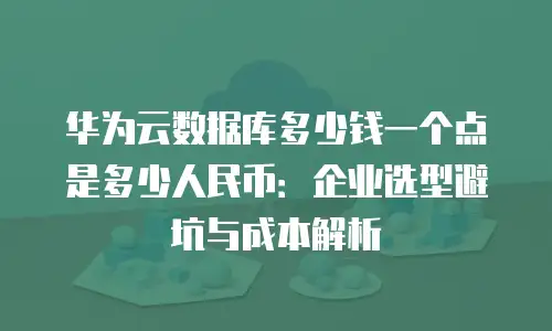 华为云数据库多少钱一个点是多少人民币：企业选型避坑与成本解析