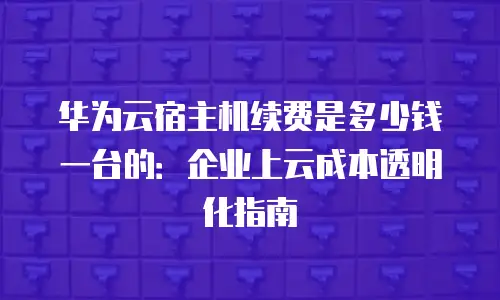 华为云宿主机续费是多少钱一台的：企业上云成本透明化指南