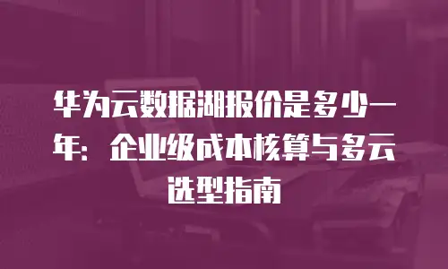 华为云数据湖报价是多少一年：企业级成本核算与多云选型指南