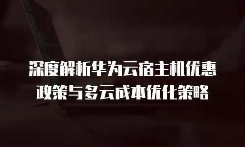 深度解析华为云宿主机优惠政策与多云成本优化策略