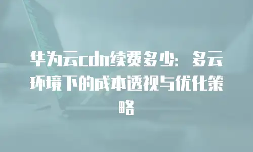 华为云cdn续费多少：多云环境下的成本透视与优化策略