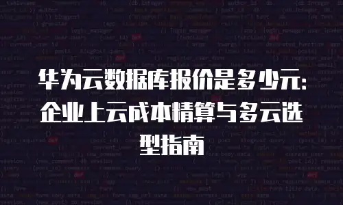 华为云数据库报价是多少元：企业上云成本精算与多云选型指南