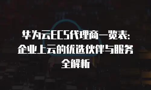 华为云ECS代理商一览表：企业上云的优选伙伴与服务全解析