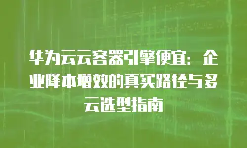 华为云云容器引擎便宜：企业降本增效的真实路径与多云选型指南