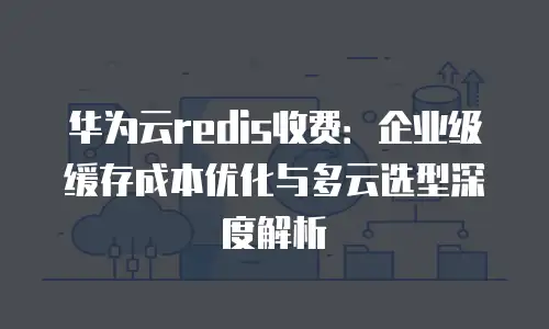 华为云redis收费：企业级缓存成本优化与多云选型深度解析