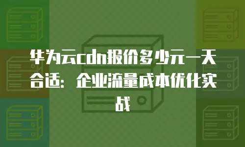 华为云cdn报价多少元一天合适：企业流量成本优化实战
