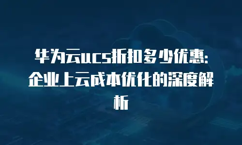 华为云ucs折扣多少优惠：企业上云成本优化的深度解析