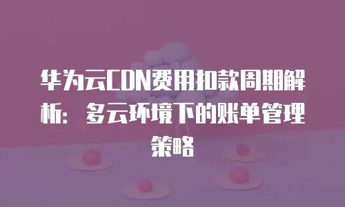 华为云CDN费用扣款周期解析：多云环境下的账单管理策略