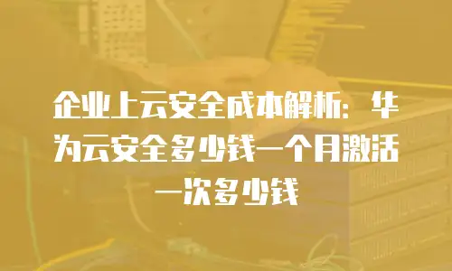 企业上云安全成本解析：华为云安全多少钱一个月激活一次多少钱