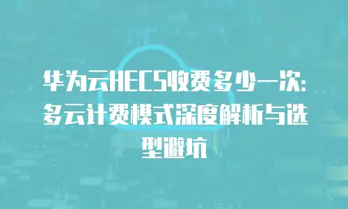 华为云HECS收费多少一次：多云计费模式深度解析与选型避坑