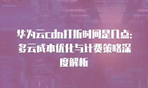 华为云cdn打折时间是几点：多云成本优化与计费策略深度解析