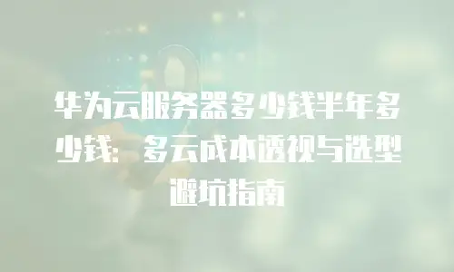 华为云服务器多少钱半年多少钱：多云成本透视与选型避坑指南