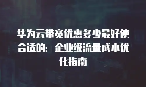 华为云带宽优惠多少最好使合适的：企业级流量成本优化指南