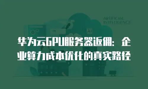 华为云GPU服务器返佣：企业算力成本优化的真实路径