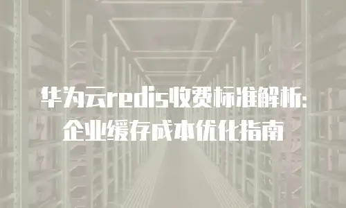 华为云redis收费标准解析：企业缓存成本优化指南