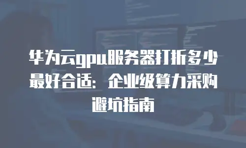 华为云gpu服务器打折多少最好合适：企业级算力采购避坑指南