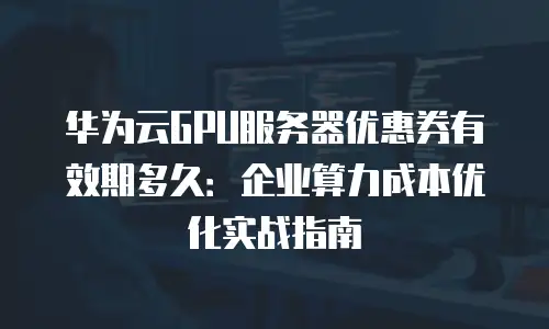 华为云GPU服务器优惠券有效期多久：企业算力成本优化实战指南