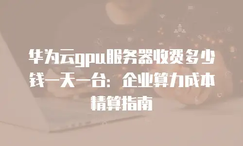 华为云gpu服务器收费多少钱一天一台：企业算力成本精算指南