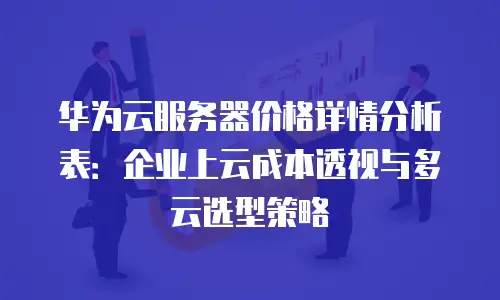 华为云服务器价格详情分析表：企业上云成本透视与多云选型策略