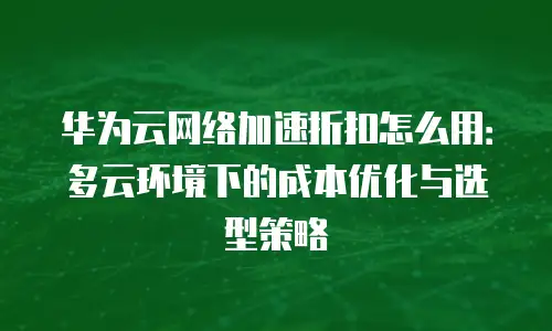 华为云网络加速折扣怎么用：多云环境下的成本优化与选型策略