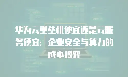 华为云堡垒机便宜还是云服务便宜：企业安全与算力的成本博弈