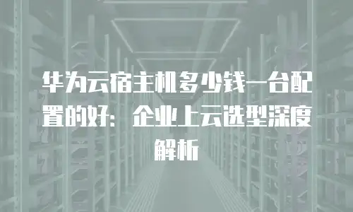 华为云宿主机多少钱一台配置的好：企业上云选型深度解析