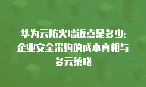 华为云防火墙返点是多少：企业安全采购的成本真相与多云策略